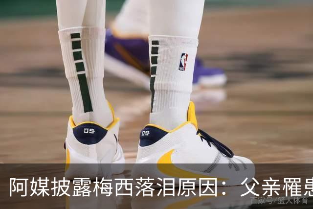 阿媒披露梅西落泪原因：父亲罹患结肠癌 近期病情恶化