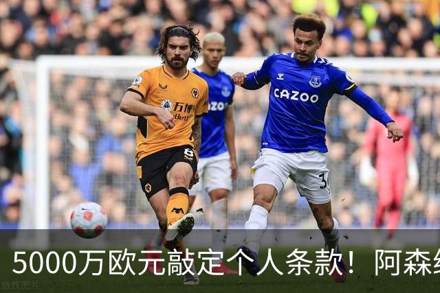 5000万欧元敲定个人条款！阿森纳抢先截胡，马竞还能翻盘吗